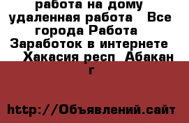 работа на дому, удаленная работа - Все города Работа » Заработок в интернете   . Хакасия респ.,Абакан г.